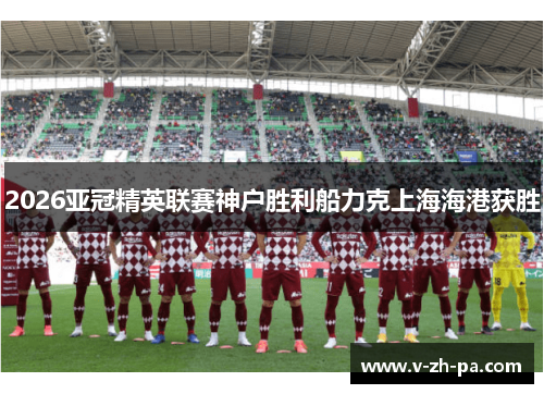 2026亚冠精英联赛神户胜利船力克上海海港获胜 2026亚冠精英联赛神户胜利船力克上海海港获胜