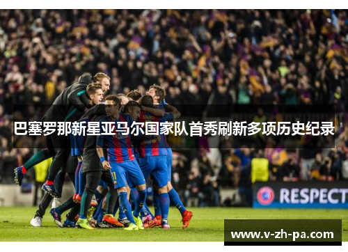 巴塞罗那新星亚马尔国家队首秀刷新多项历史纪录 巴塞罗那新星亚马尔国家队首秀刷新多项历史纪录
