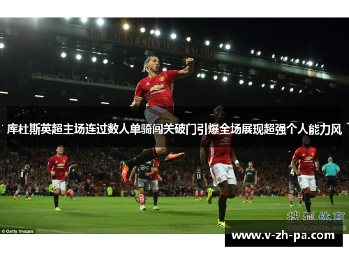 库杜斯英超主场连过数人单骑闯关破门引爆全场展现超强个人能力风