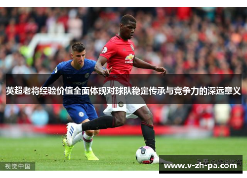 英超老将经验价值全面体现对球队稳定传承与竞争力的深远意义