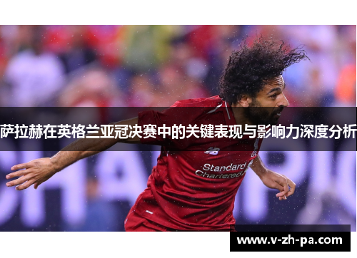 萨拉赫在英格兰亚冠决赛中的关键表现与影响力深度分析