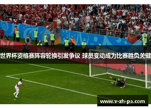世界杯资格赛阵容轮换引发争议 球员变动成为比赛胜负关键 世界杯资格赛阵容轮换引发争议 球员变动成为比赛胜负关键