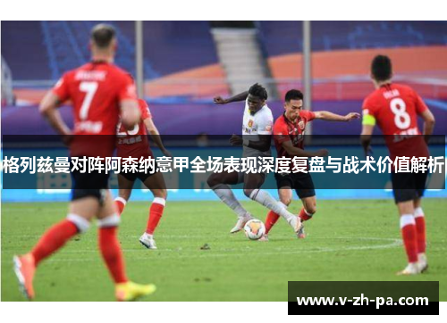 格列兹曼对阵阿森纳意甲全场表现深度复盘与战术价值解析 格列兹曼对阵阿森纳意甲全场表现深度复盘与战术价值解析